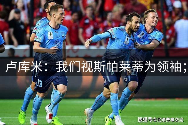 卢库米：我们视斯帕莱蒂为领袖；尤文后防队友能教会我很多